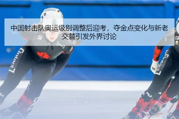 中国射击队奥运级别调整后迎考，夺金点变化与新老交替引发外界讨论